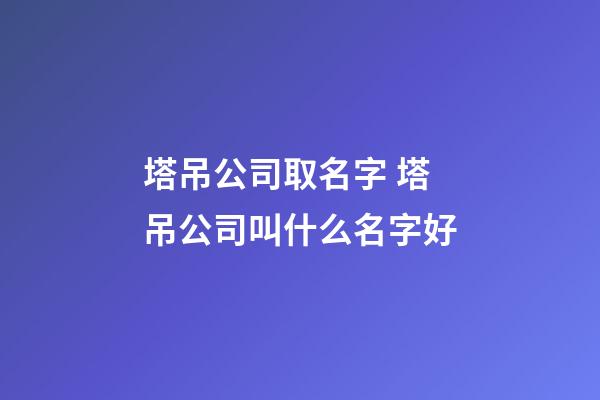塔吊公司取名字 塔吊公司叫什么名字好-第1張-公司起名-玄機派